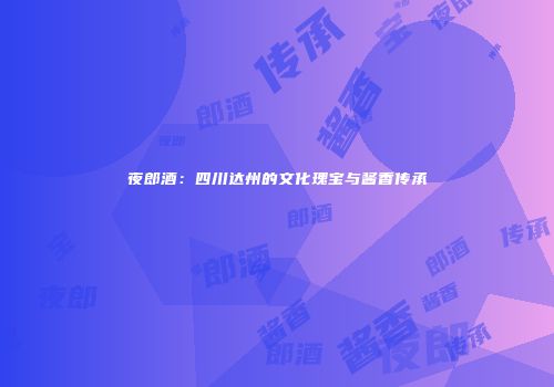 夜郎酒：四川达州的文化瑰宝与酱香传承