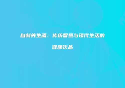 自制养生酒：传统智慧与现代生活的健康饮品