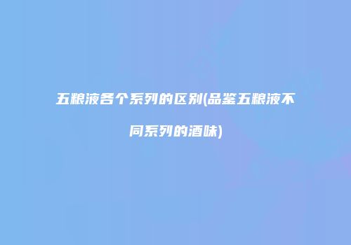五粮液各个系列的区别(品鉴五粮液不同系列的酒味)