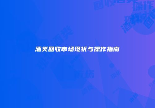 酒类回收市场现状与操作指南