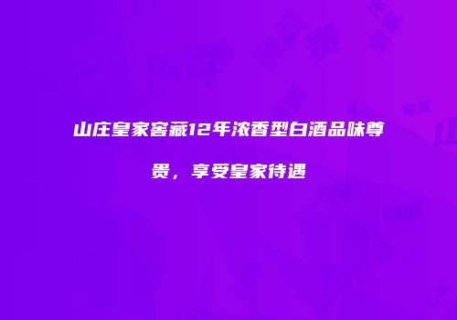 山庄皇家窖藏12年浓香型白酒品味尊贵，享受皇家待遇