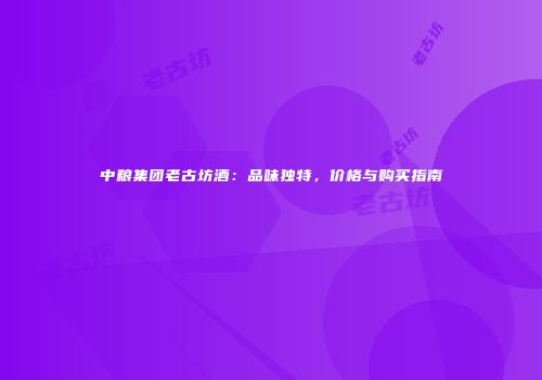 中粮集团老古坊酒：品味独特，价格与购买指南