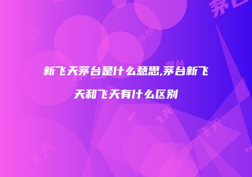 新飞天茅台是什么意思,茅台新飞天和飞天有什么区别