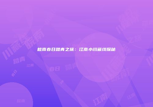 皖南春日踏青之旅：江南小川藏线探秘