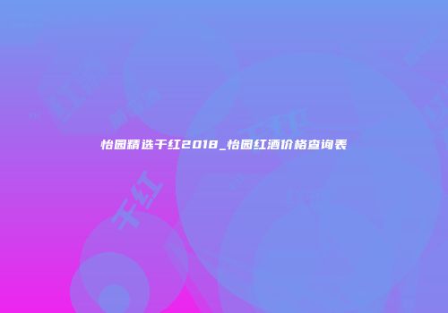 怡园精选干红2018_怡园红酒价格查询表