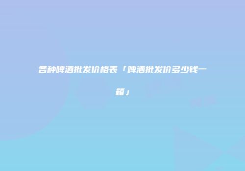 各种啤酒批发价格表「啤酒批发价多少钱一箱」