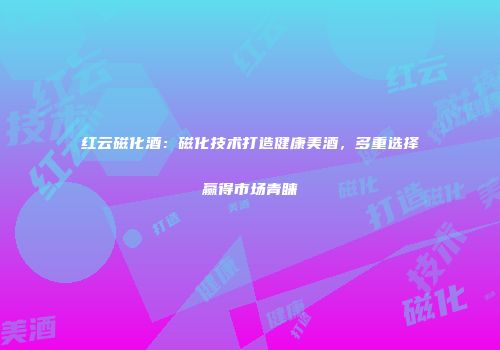 红云磁化酒：磁化技术打造健康美酒，多重选择赢得市场青睐