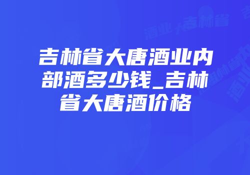 吉林省大唐酒业内部酒多少钱_吉林省大唐酒价格