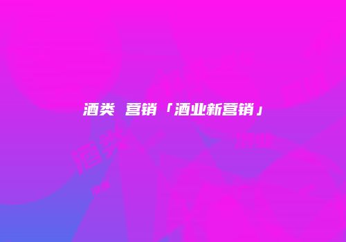 酒类 营销「酒业新营销」