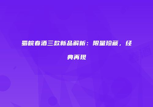 蜀皖春酒三款新品解析：限量珍藏，经典再现