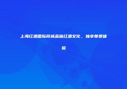 上海红酒国际商城品味红酒文化，独享尊贵体验