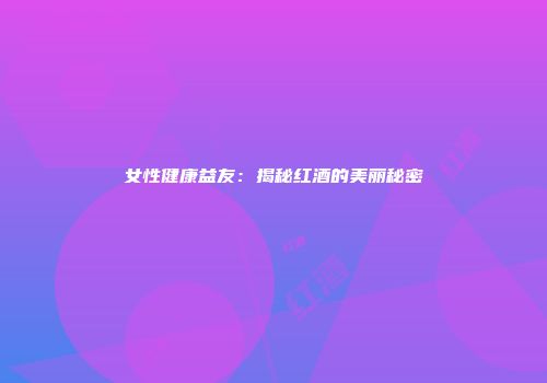 女性健康益友：揭秘红酒的美丽秘密