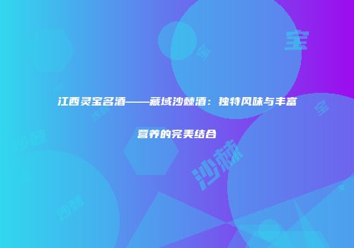 江西灵宝名酒——藏域沙棘酒：独特风味与丰富营养的完美结合