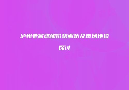 泸州老窖陈酿价格解析及市场地位探讨