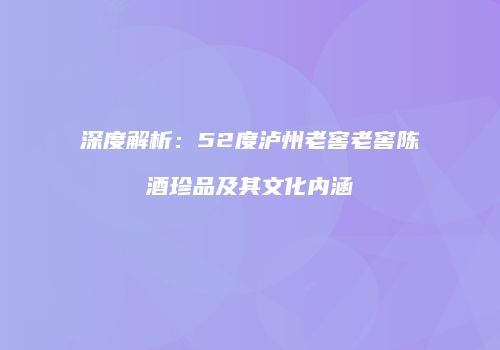 深度解析：52度泸州老窖老窖陈酒珍品及其文化内涵
