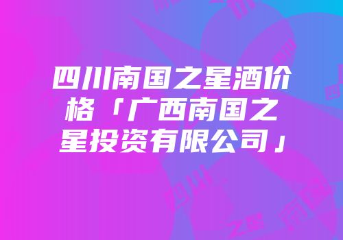 四川南国之星酒价格「广西南国之星投资有限公司」