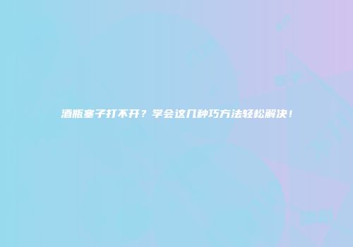 酒瓶塞子打不开？学会这几种巧方法轻松解决！