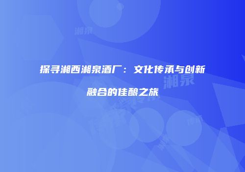 探寻湘西湘泉酒厂：文化传承与创新融合的佳酿之旅