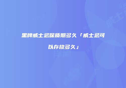 黑牌威士忌保质期多久「威士忌可以存放多久」