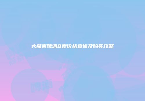 大燕京啤酒8度价格查询及购买攻略