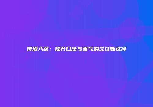 啤酒入菜：提升口感与香气的烹饪新选择