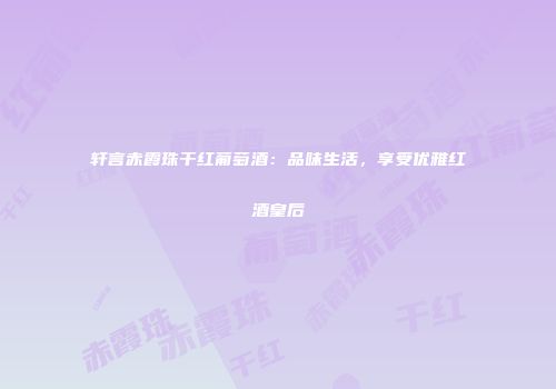 轩言赤霞珠干红葡萄酒：品味生活，享受优雅红酒皇后