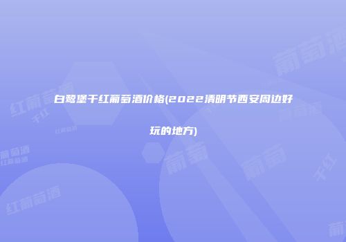 白鹭堡干红葡萄酒价格(2022清明节西安周边好玩的地方)