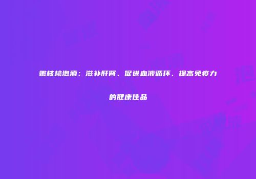 嫩核桃泡酒：滋补肝肾、促进血液循环、提高免疫力的健康佳品