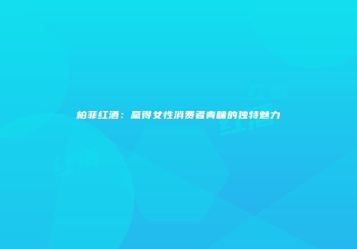 柏菲红酒：赢得女性消费者青睐的独特魅力
