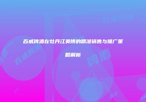 百威啤酒在牡丹江英博的精准销售与推广策略解析