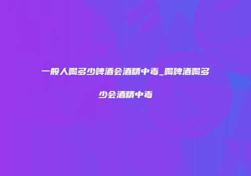 一般人喝多少啤酒会酒精中毒_喝啤酒喝多少会酒精中毒