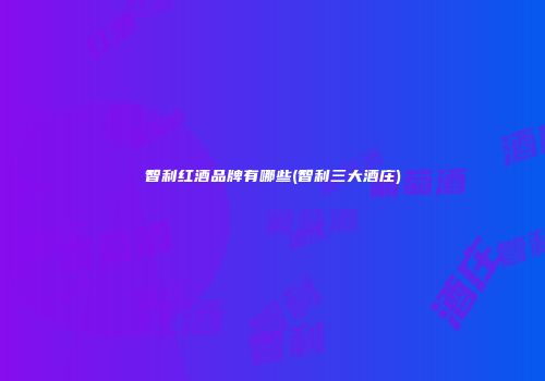 智利红酒品牌有哪些(智利三大酒庄)