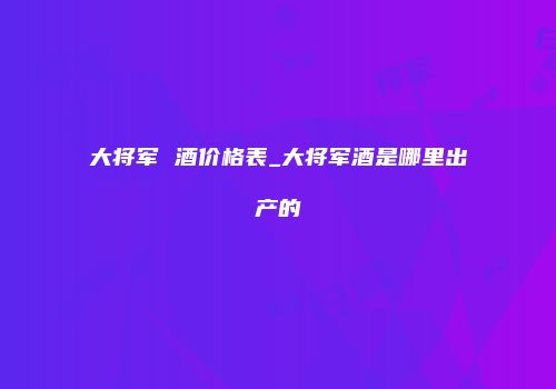 大将军 酒价格表_大将军酒是哪里出产的