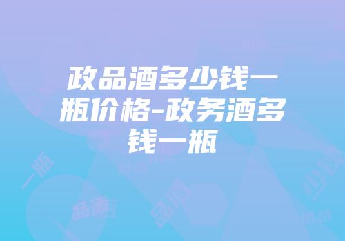 政品酒多少钱一瓶价格-政务酒多钱一瓶