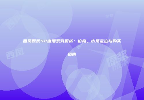 西凤原浆52度酒系列解析：价格、市场定位与购买指南