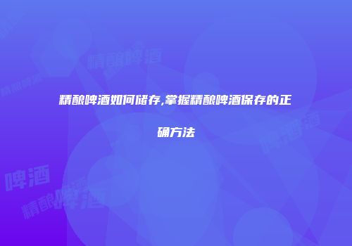 精酿啤酒如何储存,掌握精酿啤酒保存的正确方法