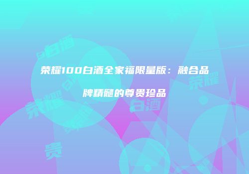 荣耀100白酒全家福限量版：融合品牌精髓的尊贵珍品
