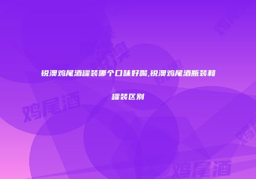 锐澳鸡尾酒罐装哪个口味好喝,锐澳鸡尾酒瓶装和罐装区别