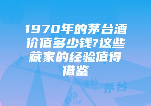 1970年的茅台酒价值多少钱?这些藏家的经验值得借鉴