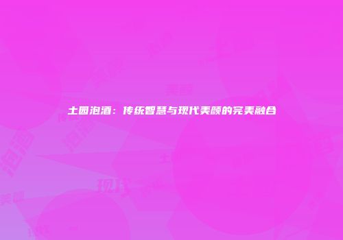 土园泡酒：传统智慧与现代美颜的完美融合