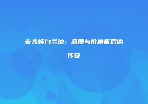 夜光杯白兰地：品质与价格背后的传奇