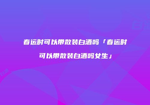 春运时可以带散装白酒吗「春运时可以带散装白酒吗女生」