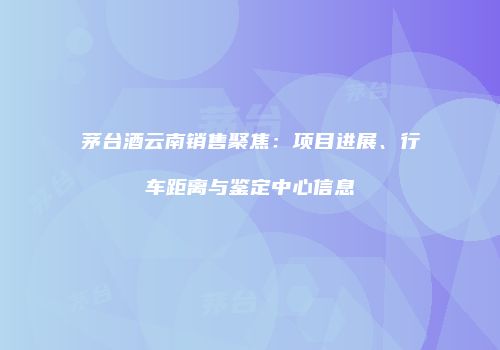 茅台酒云南销售聚焦：项目进展、行车距离与鉴定中心信息