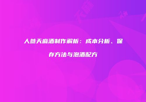 人参天麻酒制作解析：成本分析、保存方法与泡酒配方