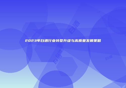 2023年白酒行业转型升级与高质量发展策略