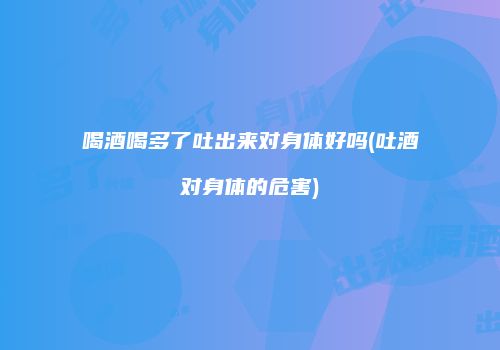 喝酒喝多了吐出来对身体好吗(吐酒对身体的危害)