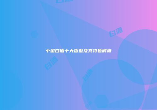 中国白酒十大香型及其特色解析