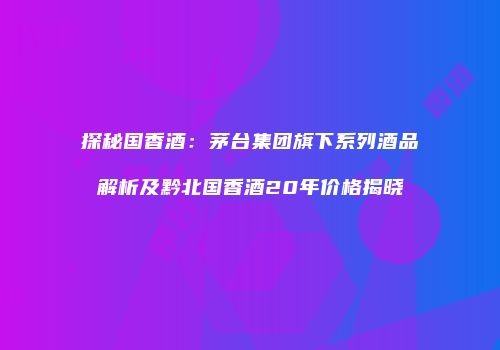 探秘国香酒：茅台集团旗下系列酒品解析及黔北国香酒20年价格揭晓