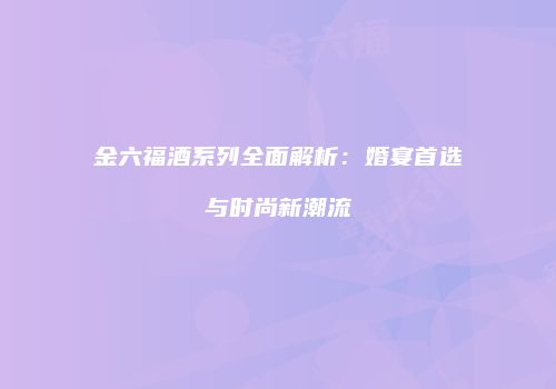 金六福酒系列全面解析：婚宴首选与时尚新潮流
