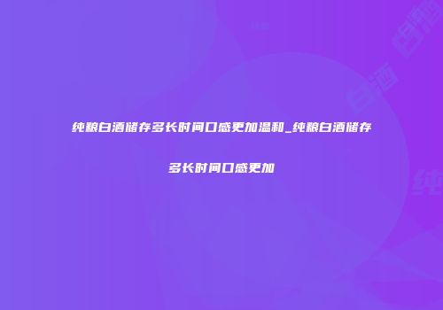 纯粮白酒储存多长时间口感更加温和_纯粮白酒储存多长时间口感更加
